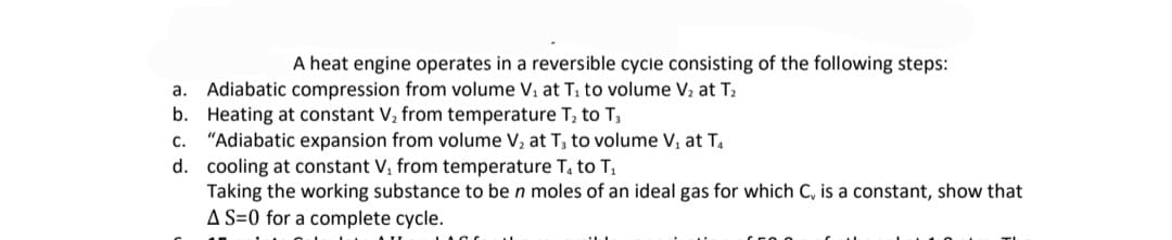 A heat engine operates in a reversible cycle consisting of the following steps:
Adiabatic compression from volume V, at T1 to volume V2 at T2
b. Heating at constant V, from temperature T, to T3
"Adiabatic expansion from volume V, at T, to volume V, at T,
d. cooling at constant V, from temperature T, to T,
Taking the working substance to be n moles of an ideal gas for which C, is a constant, show that
A S=0 for a complete cycle.
а.
с.
