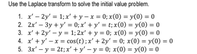 Use the Laplace transform to solve the initial value problem.
1. x' – 2y' = 1; x' +y – x = 0; x(0) = y(0) = 0
2. 2x' – 3y + y' = 0; x' + y' = t;x(0) = y(0) = 0
3. x' + 2y' – y = 1; 2x' + y = 0; x(0) = y(0) = 0
4. x' + y' – x = cos(t);x' + 2y' = 0; x(0) = y(0) = 0
5. 3x' – y = 2t;x' + y' – y = 0; x(0) = y(0) = 0
%3D
%3D
%3D
