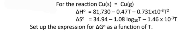 For the reaction Cu(s) = Cu(g)
%3D
AH° = 81,730 – 0.47T – 0.731x10³T²
AS° = 34.94 – 1.08 log10T – 1.46 x 10³T
Set up the expression for AG° as a function of T.
