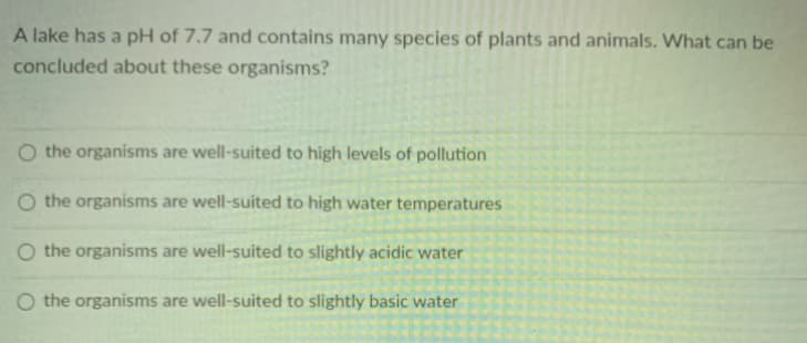 A lake has a pH of 7.7 and contains many species of plants and animals. What can be
concluded about these organisms?
O the organisms are well-suited to high levels of pollution
O the organisms are well-suited to high water temperatures
O the organisms are well-suited to slightly acidic water
O the organisms are well-suited to slightly basic water
