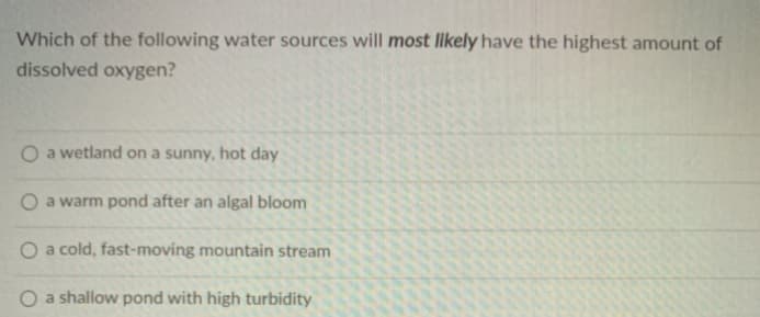 Which of the following water sources will most likely have the highest amount of
dissolved oxygen?
O a wetland on a sunny, hot day
a warm pond after an algal bloom
O a cold, fast-moving mountain stream
O a shallow pond with high turbidity
