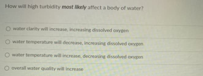 How will high turbidity most likely affect a body of water?
water clarity will increase, increasing dissolved oxygen
O water temperature will decrease, increasing dissolved oxygen
O water temperature will increase, decreasing dissolved oxygen
O overall water quality will increase
