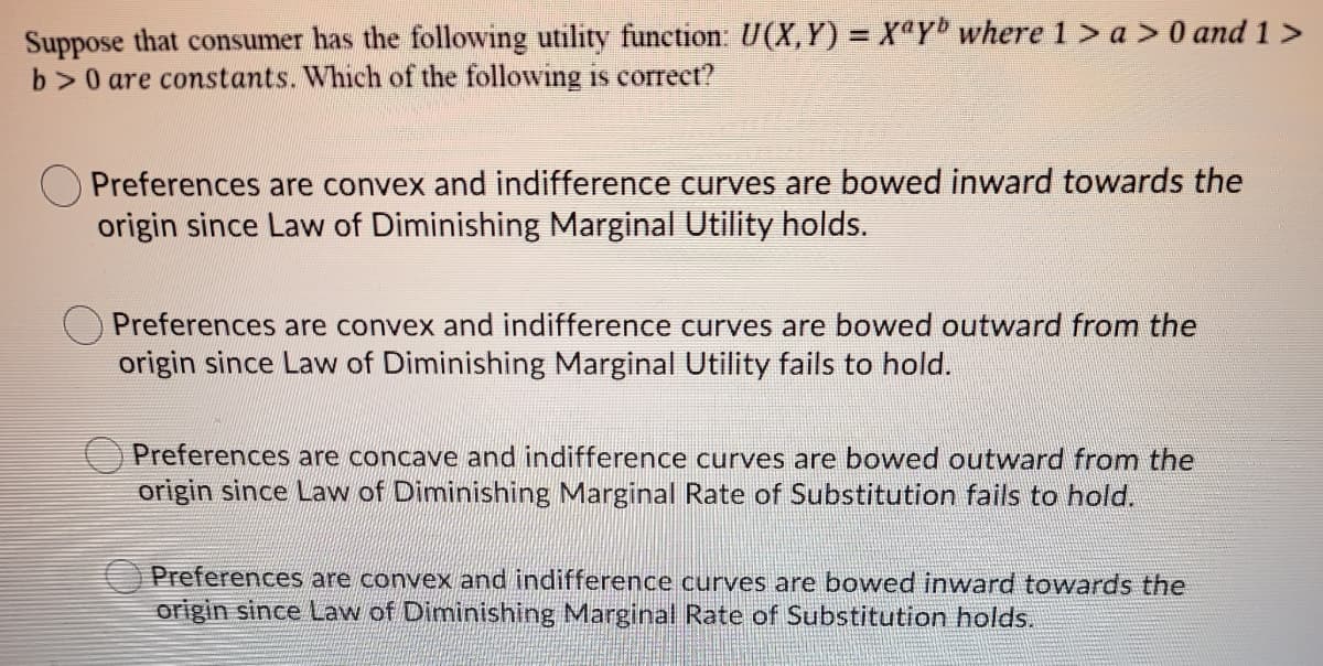 Suppose that consumer has the following utility function: U(X, Y) = X@Y where 1 > a > 0 and 1 >
b>0 are constants. Which of the following is correct?
Preferences are convex and indifference curves are bowed inward towards the
origin since Law of Diminishing Marginal Utility holds.
Preferences are convex and indifference curves are bowed outward from the
origin since Lavw of Diminishing Marginal Utility fails to hold.
Preferences are concave and indifference curves are bowed outward from the
origin since Law of Diminishing Marginal Rate of Substitution fails to hold.
O Preferences are convex and indifference curves are bowed inward towards the
origin since Law of Diminishing Marginal Rate of Substitution holds.
