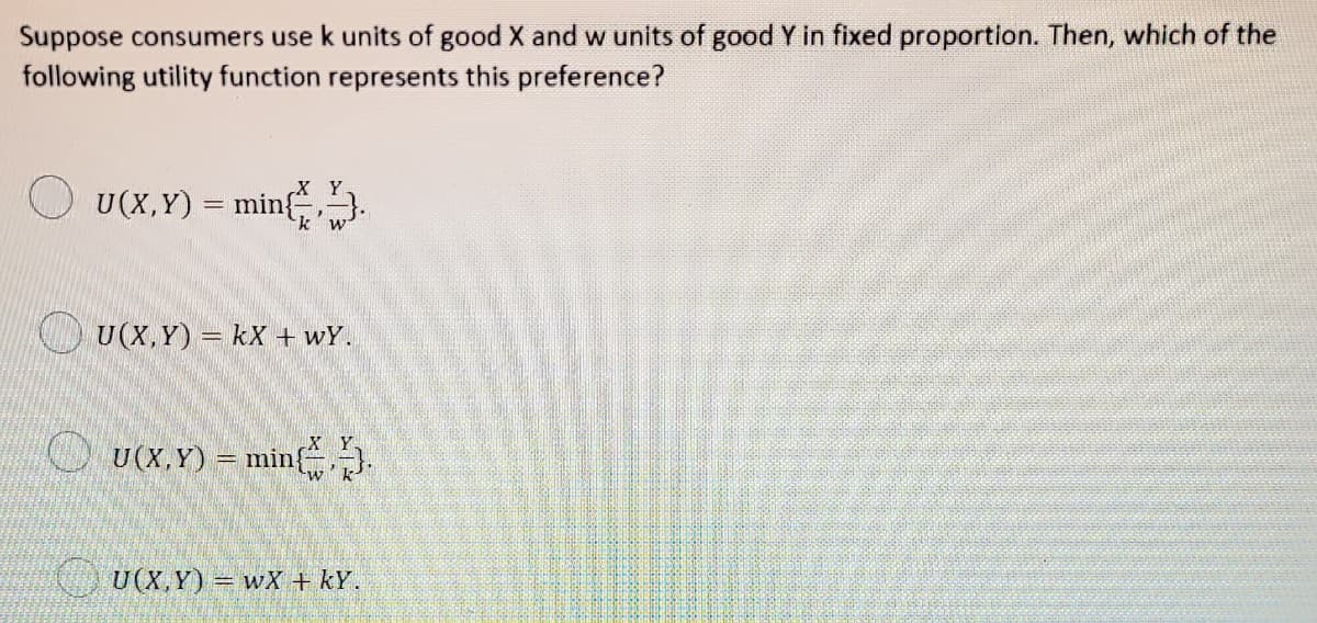 Suppose consumers use k units of good X and w units of good Y in fixed proportion. Then, which of the
following utility function represents this preference?
X Y
U(X,Y) = min.
k'w
O U(X,Y) = kX + wY.
X Y
O U(x.Y) = min.
) U(X,Y) = wX + kY.
