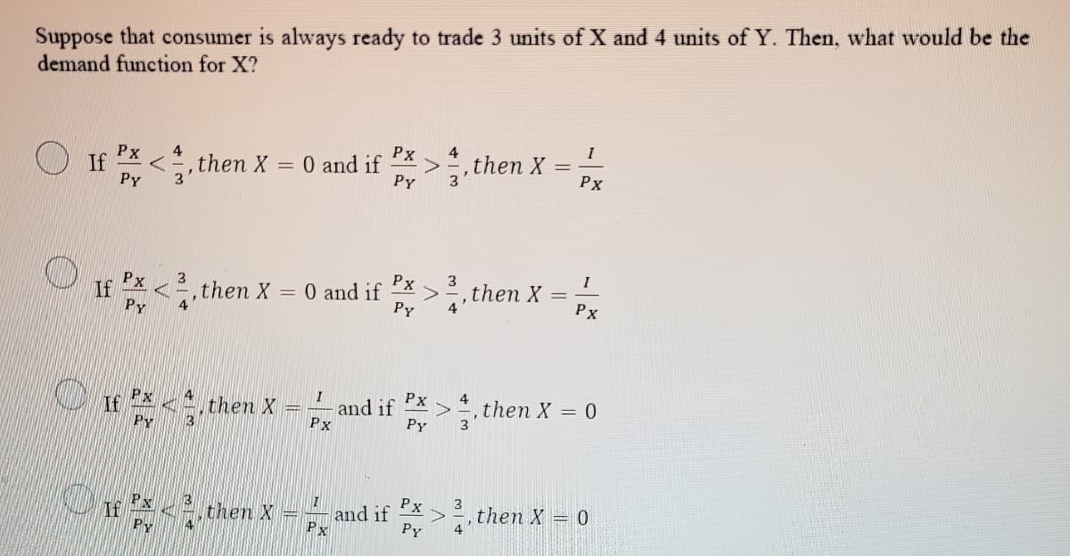 Suppose that consumer is always ready to trade 3 units of X and 4 units of Y. Then, what would be the
demand function for X?
I
Px
4
4
,then X
Px
If
PY
= 0 and if
PY
%3D
,then X
Рх
>,then X = Tx
3
I
Px
If
PY
Px
,then X = 0 and if
Py
Px
Px
If
PY
4
then X
and if
Px
>=, then X = 0
Py
Px
and if
Py
3
then X = 0
then X
4
Px
