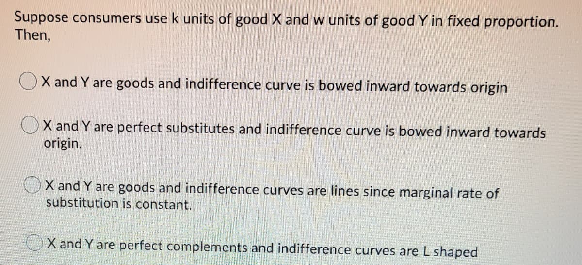Suppose consumers use k units of good X and w units of good Y in fixed proportion.
Then,
OX and Y are goods and indifference curve is bowed inward towards origin
OX and Y are perfect substitutes and indifference curve is bowed inward towards
origin.
OX and Y are goods and indifference curves are lines since marginal rate of
substitution is constant.
X and Y are perfect complements and indifference curves are L shaped
