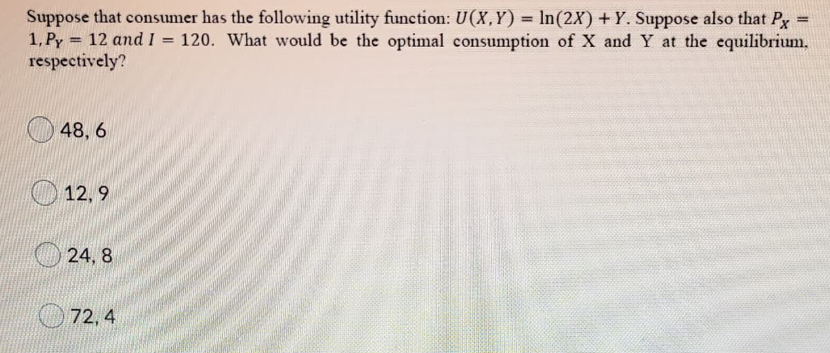 Suppose that consumer has the following utility function: U(X,Y) = In(2X) +Y. Suppose also that Px
%3D
1, Py:
= 12 and I = 120. What would be the optimal consumption of X and Y at the equilibrium,
respectively?
48, 6
O12, 9
O 24, 8
72, 4
