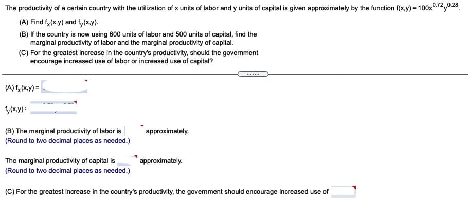 The productivity of a certain country with the utilization of x units of labor and y units of capital is given approximately by the function f(x,y) = 100x0.2y0.28.
(A) Find f, (x,y) and f, (x.y).
(B) If the country is now using 600 units of labor and 500 units of capital, find the
marginal productivity of labor and the marginal productivity of capital.
(C) For the greatest increase in the country's productivity, should the government
encourage increased use of labor or increased use of capital?
.....
(A) fy (x,y) =
fy(x.y) :
(B) The marginal productivity of labor is
(Round to two decimal places as needed.)
approximately.
The marginal productivity of capital is
(Round to two decimal places as needed.)
approximately.
(C) For the greatest increase in the country's productivity, the government should encourage increased use of
