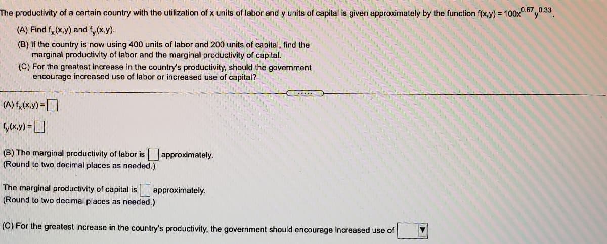 The productivity of a certain country with the utilization of x units of labor and y units of capital is given approximately by the function f(x,y) = 100x0.67 y0.33
(A) Find fy(x,y) and fy (x.y).
(B) If the country is now using 400 units of labor and 200 units of capital, find the
marginal productivity of labor and the marginal productivity of capital.
(C) For the greatest increase in the country's productivity, should the govemment
encourage increased use of labor or increased use of capital?
(B) The marginal productivity of labor is approximately.
(Round to two decimal places as needed.)
The marginal productivity of capital is approximately.
(Round to two decimal places as needed.)
(C) For the greatest increase in the country's productivity, the government should encourage increased use of
