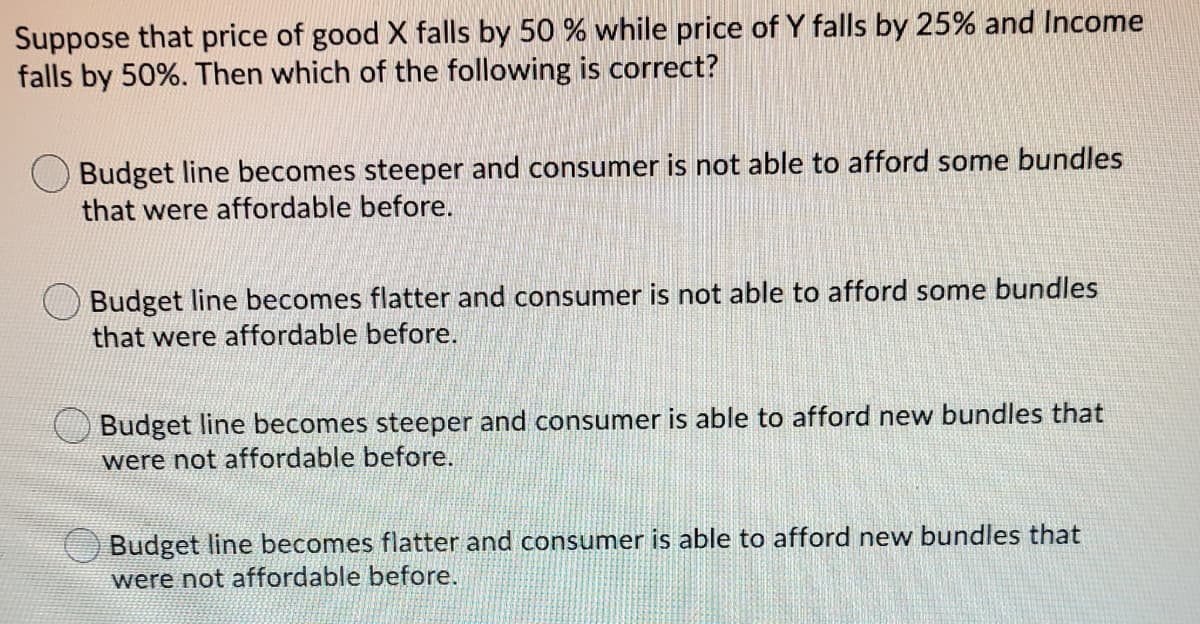 Suppose that price of good X falls by 50 % while price of Y falls by 25% and Income
falls by 50%. Then which of the following is correct?
Budget line becomes steeper and consumer is not able to afford some bundles
that were affordable before.
Budget line becomes flatter and consumer is not able to afford some bundles
that were affordable before.
Budget line becomes steeper and consumer is able to afford new bundles that
were not affordable before.
Budget line becomes flatter and consumer is able to afford new bundles that
were not affordable before.
