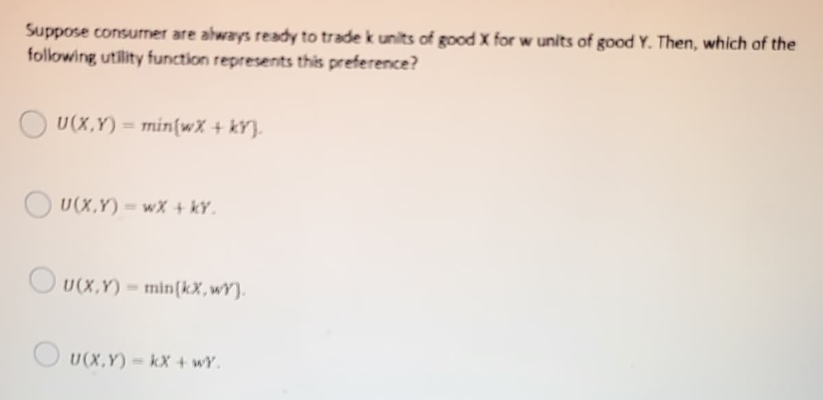 Suppose consumer are always ready to trade k units of good X for w units of good Y. Then, which of the
following utility function represents this preference?
O U(X,Y) = min{wX + kY}.
O U(X,Y) = wx + kY.
O U(x,Y) = min(kX,wY}.
U(X,Y)
kX + wY.
