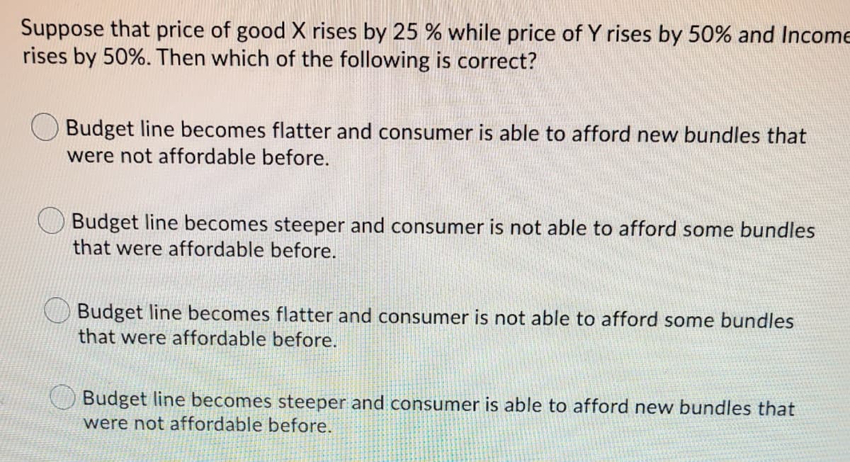Suppose that price of good X rises by 25 % while price of Y rises by 50% and Income
rises by 50%. Then which of the following is correct?
O Budget line becomes flatter and consumer is able to afford new bundles that
were not affordable before.
Budget line becomes steeper and consumer is not able to afford some bundles
that were affordable before.
Budget line becomes flatter and consumer is not able to afford some bundles
that were affordable before.
Budget line becomes steeper and consumer is able to afford new bundles that
were not affordable before.
