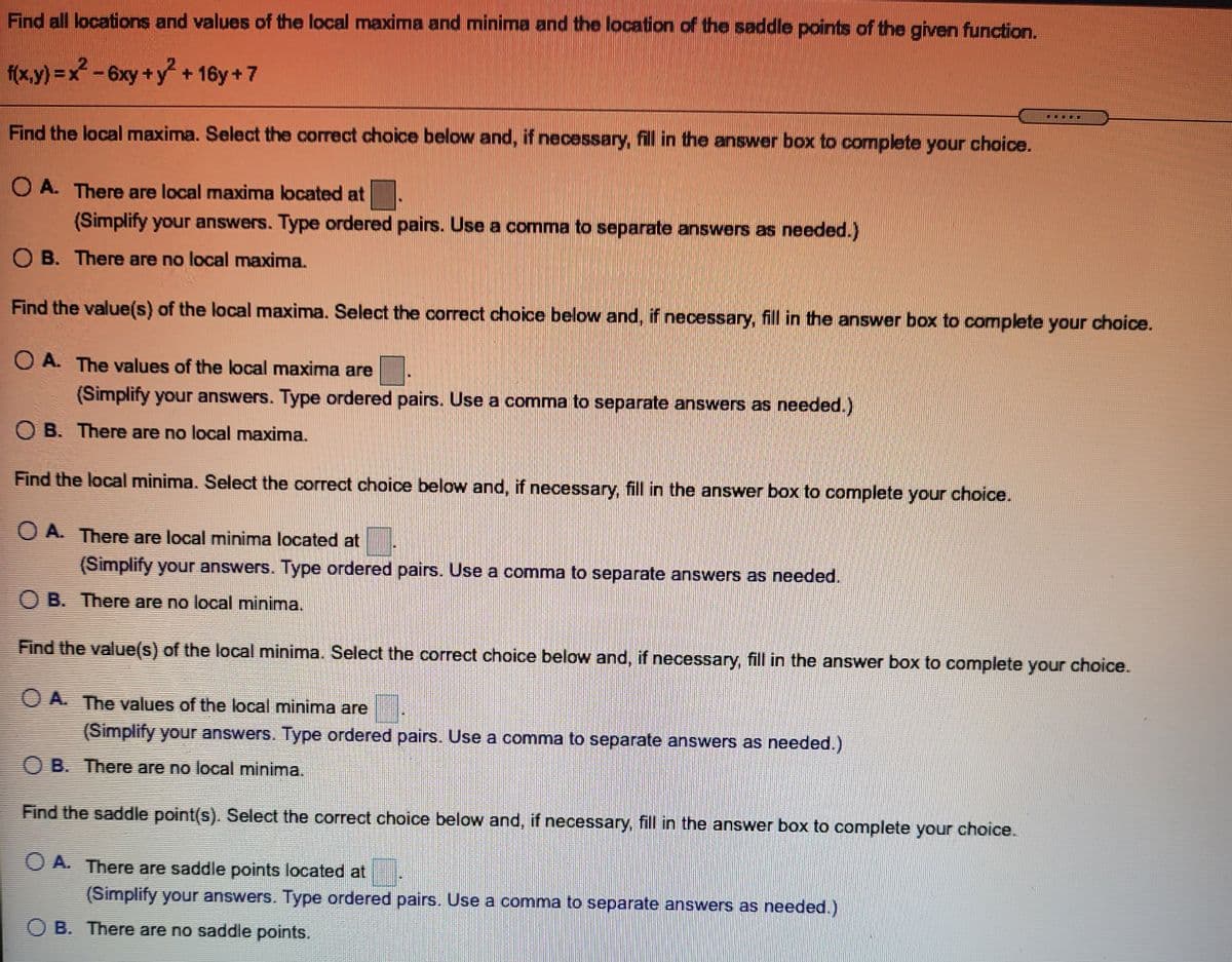 Find all locations and values of the local maxima and minima and the location of the saddle points of the given function.
f(x.y) =x? - 6xy +y + 16y +7
2-6xy+y+16y+7
Find the local maxima. Select the correct choice below and, if necessary, fill in the answer box to complete your choice.
O A. There are local maxima located at
(Simplify your answers. Type ordered pairs. Use a comma to separate answers as needed.)
O B. There are no local maxima.
Find the value(s) of the local maxima. Select the correct choice below and, if necessary, fill in the answer box to complete your choice.
O A. The values of the local maxima are
(Simplify your answers. Type ordered pairs. Use a comma to separate answers as needed.)
O B. There are no local maxima.
Find the local minima. Select the correct choice below and, if necessary, fill in the answer box to complete your choice.
O A. There are local minima located at
(Simplify your answers. Type ordered pairs. Use a comma to separate answers as needed.
O B. There are no local minima.
Find the value(s) of the local minima. Select the correct choice below and, if necessary, fill in the answer box to complete your choice.
O A. The values of the local minima are
(Simplify your answers. Type ordered pairs. Use a comma to separate answers as needed.)
O B. There are no local minima.
Find the saddle point(s). Select the correct choice below and, if necessary, fill in the answer box to complete your choice.
O A. There are saddle points located at
(Simplify your answers. Type ordered pairs. Use a comma to separate answers as needed.)
O B. There are no saddle points.
