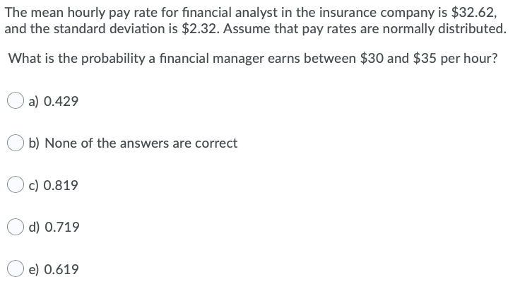 The mean hourly pay rate for financial analyst in the insurance company is $32.62,
and the standard deviation is $2.32. Assume that pay rates are normally distributed.
What is the probability a financial manager earns between $30 and $35 per hour?
a) 0.429
b) None of the answers are correct
c) 0.819
d) 0.719
e) 0.619
