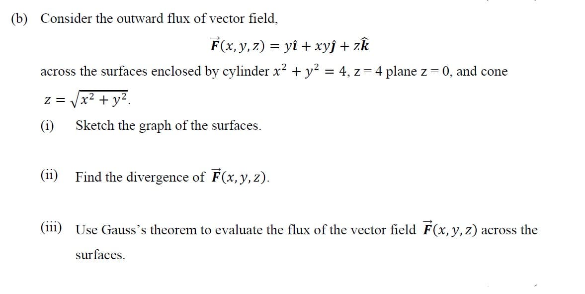 (b) Consider the outward flux of vector field,
F(x, y, z) = yî + xyj + zk
across the surfaces enclosed by cylinder x2 + y? = 4, z = 4 plane z = 0, and cone
z = Vx2 + y².
(i)
Sketch the graph of the surfaces.
Find the divergence of F(x, y, z).
...
(111) Use Gauss's theorem to evaluate the flux of the vector field F(x, y, z) across the
surfaces.
