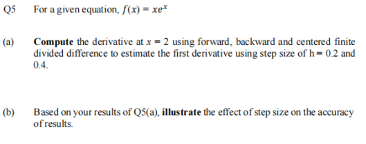Q5
For a given equation, f(x) = xe*
Compute the derivative at x = 2 using forward, backward and centered finite
divided difference to estimate the first derivative using step size of h= 0.2 and
0.4.
(a)
Based on your results of Q5(a), illustrate the effect of step size on the accuracy
of results.
(b)
