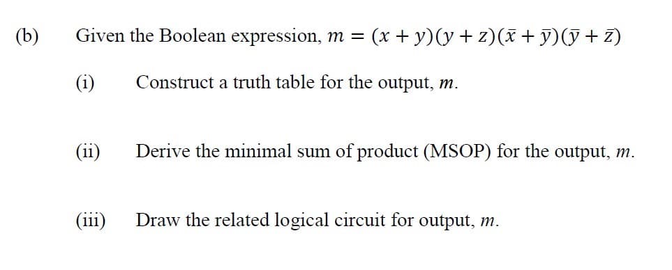 (b)
Given the Boolean expression, m =
(x + y)(y+ z)(x +y)(y+ z)
Construct a truth table for the output, m.
(ii)
Derive the minimal sum of product (MSOP) for the output, m.
(iii)
Draw the related logical circuit for output, m.
