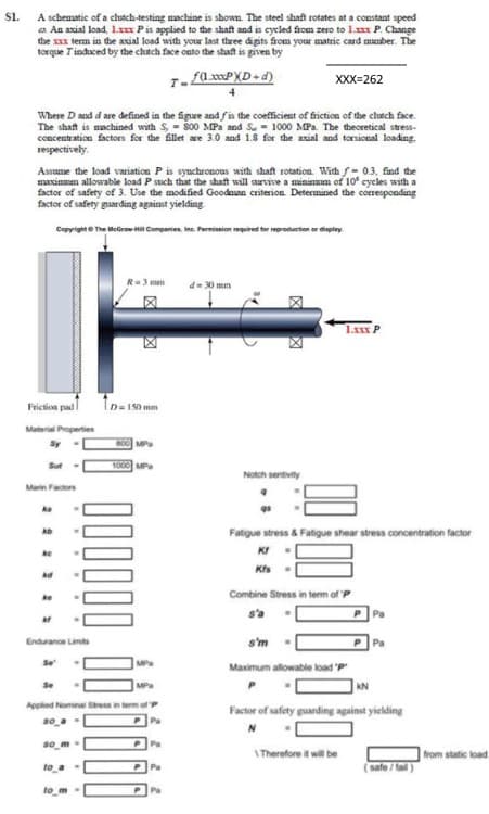 S1.
A schematic of a clutch-testing machine is shown The steel shaft rotates at a constant speed
a. An axial load, 1x Pis applied to the shaft and is cycled from zero to 1. P. Change
the x term in the axial load with your last three digits from your matric card munber. The
torque Tinduced by the chtch face onto the shaft is given by
XXX=262
Where D and d are defined in the Sgure and fis the coefficient of friction of the clutch face.
The shaft is machined with S, - So0 MPa and Su - 1000 MPa. The theoretical stress-
concentration factors for the fillet are 3.0 and 1.8 for the axial and torsional loading.
sespectively.
Assume the load variation P is synchronous with shaf rotation. With f- 03, find the
marinmam allowable load P such that the shaft will survive a mininmm of 10 cycles with a
factor of safety of 3. Use the modified Goodnan criterion. Determined the corresponding
factor of safety guarding against yielding
Cepyrighte The MeGrame Companies. Inc. Permisnion mquired tor reproduetion or display.
3 mm
d- 30 mm
Ip- 190 mm
Friction pad
Material Properties
Sy
MP
Sut
1000 MP
Notch sentivity
Marin Factors
ka
Fatigue stress & Fatigue shear stress concentration factor
ke
KI
Combine Stress in term of P
ke
s'a
Pa
Endurance Limits
s'm
Se
MP
Maximum allowable load 'p
Se
MP
Appled Nomnal Sressin
Factor of safety guarding against yielding
so_a
so_m
Pa
I Therefore t wil be
from static load.
to a
Pa
safe/fail)
to m
P Pa
区
区 図
