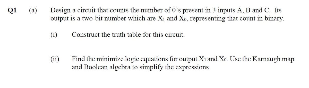 (a)
Design a circuit that counts the number of 0's present in 3 inputs A, B and C. Its
output is a two-bit number which are X1 and Xo, representing that count in binary.
Q1
(i)
Construct the truth table for this circuit.
Find the minimize logic equations for output Xi and Xo. Use the Karnaugh map
and Boolean algebra to simplify the expressions.
(ii)
