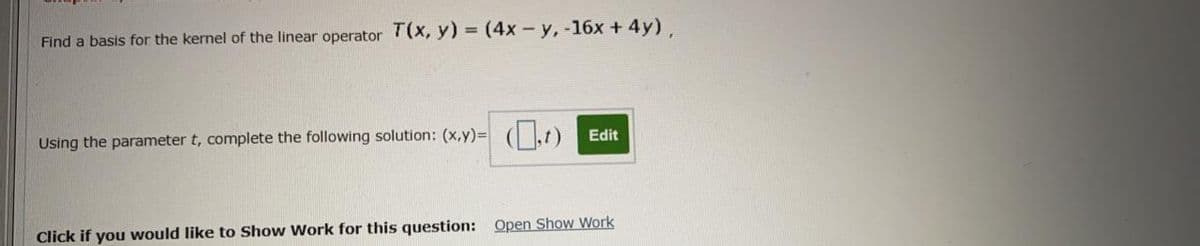 Find a basis for the kernel of the linear operator T(x, y) = (4x-y, -16x + 4y).
Using the parameter t, complete the following solution: (x,y)= (lt) Edit
Click if you would like to Show Work for this question: Open Show Work
