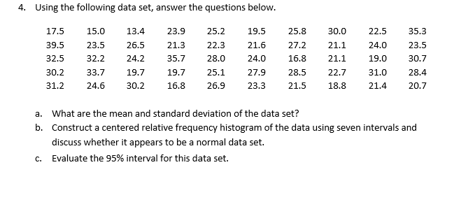 4. Using the following data set, answer the questions below.
17.5
15.0
13.4
23.9
25.2
19.5
25.8
30.0
22.5
35.3
39.5
23.5
26.5
21.3
22.3
21.6
27.2
21.1
24.0
23.5
32.5
32.2
24.2
35.7
28.0
24.0
16.8
21.1
19.0
30.7
30.2
33.7
19.7
19.7
25.1
27.9
28.5
22.7
31.0
28.4
31.2
24.6
30.2
16.8
26.9
23.3
21.5
18.8
21.4
20.7
a. What are the mean and standard deviation of the data set?
b. Construct a centered relative frequency histogram of the data using seven intervals and
discuss whether it appears to be a normal data set.
c. Evaluate the 95% interval for this data set.
