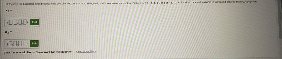 Let R have the Euclidean inner product. Find two unit vectors that are orthogonal to all three vectors u = (5, 4, -5, 0), v = (-1, -1, 1, 1), and w = (3, 2, 4, 5). Give the exact answers in increasing order of the first component.
(0000 Edit
X2 =
Edit
Click if you would like to Show Work for this question: Open Show Work
