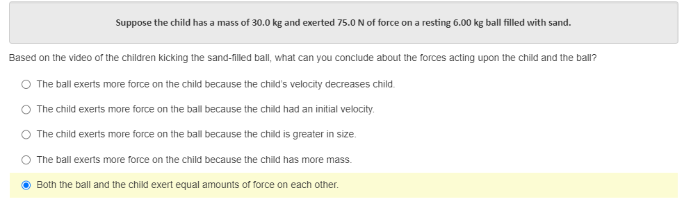 Suppose the child has a mass of 30.0 kg and exerted 75.0 N of force on a resting 6.00 kg ball filled with sand.
Based on the video of the children kicking the sand-filled ball, what can you conclude about the forces acting upon the child and the ball?
O The ball exerts more force on the child because the child's velocity decreases child.
O The child exerts more force on the ball because the child had an initial velocity.
O The child exerts more force on the ball because the child is greater in size.
O The ball exerts more force on the child because the child has more mass.
● Both the ball and the child exert equal amounts of force on each other.