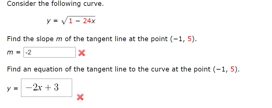 Consider the following curve.
y = V1 - 24x
Find the slope m of the tangent line at the point (-1, 5).
m = -2
Find an equation of the tangent line to the curve at the point (-1, 5).
y =
-2x + 3
|
