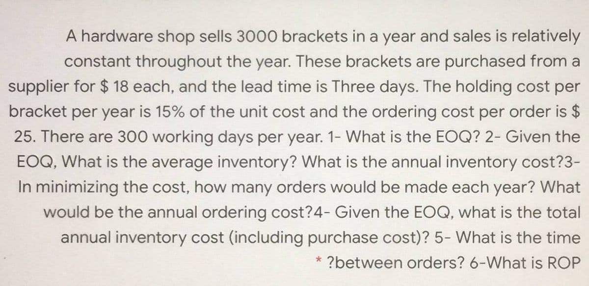 A hardware shop sells 3000 brackets in a year and sales is relatively
constant throughout the year. These brackets are purchased from a
supplier for $ 18 each, and the lead time is Three days. The holding cost per
bracket per year is 15% of the unit cost and the ordering cost per order is $
25. There are 300 working days per year. 1- What is the EOQ? 2- Given the
EOQ, What is the average inventory? What is the annual inventory cost?3-
In minimizing the cost, how many orders would be made each year? What
would be the annual ordering cost?4- Given the EOQ, what is the total
annual inventory cost (including purchase cost)? 5- What is the time
* ?between orders? 6-What is ROP
