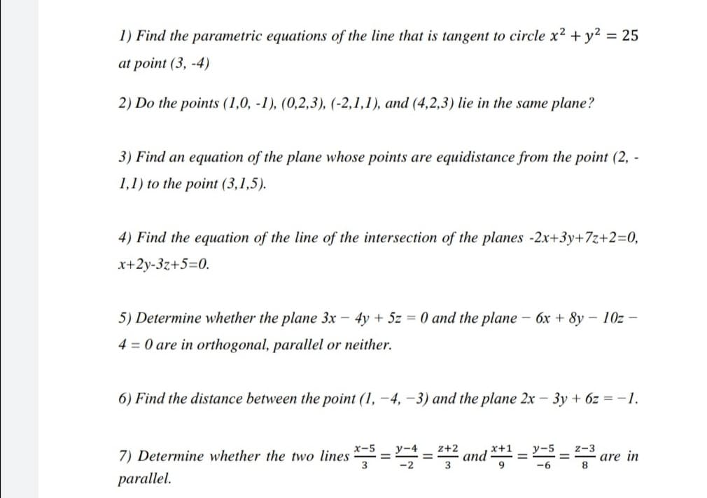 1) Find the parametric equations of the line that is tangent to circle x2 + y² = 25
at point (3, -4)
2) Do the points (1,0, -1), (0,2,3), (-2,1,1), and (4,2,3) lie in the same plane?
3) Find an equation of the plane whose points are equidistance from the point (2, -
1,1) to the point (3,1,5).
4) Find the equation of the line of the intersection of the planes -2x+3y+7z+2=0,
x+2y-3z+5=0.
5) Determine whether the plane 3x – 4y + 5z = 0 and the plane – 6x + 8y – 10z –
4 = 0 are in orthogonal, parallel or neither.
6) Find the distance between the point (1, -4, -3) and the plane 2x – 3y + 6z = -1.
y-4
z+2
x+1
and
9
у-5
z-3
7) Determine whether the two lines ==
are in
8
3
-6
parallel.
