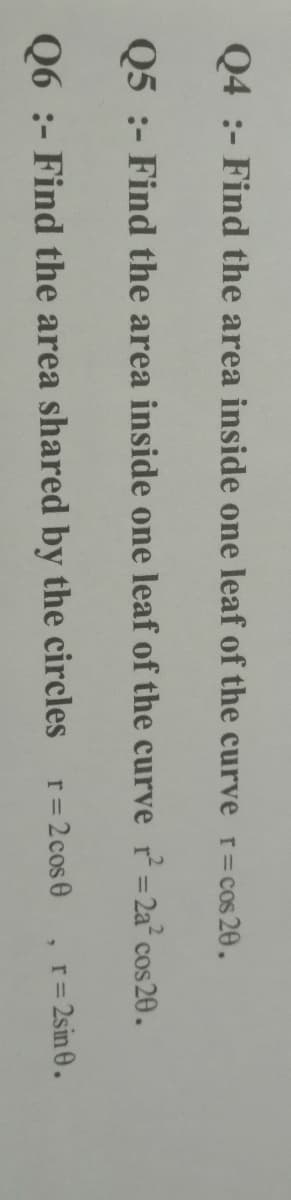 Q4 :- Find the area inside one leaf of the curve r=cos 20.
Q5 :- Find the area inside one leaf of the curve r = 2a° cos 20.
Q6 :- Find the area shared by the circles r=2cos0
r= 2sin 0.
