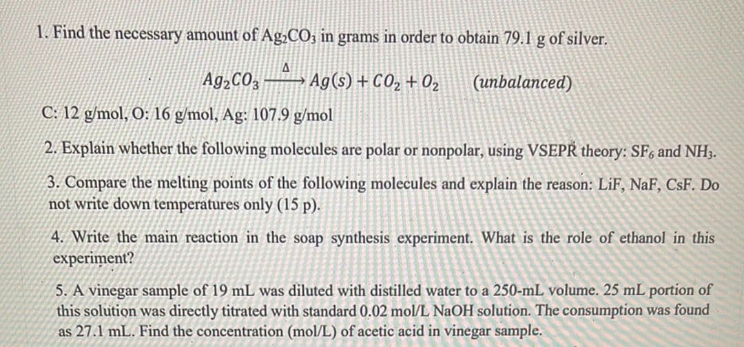 1. Find the necessary amount of Ag¿CO; in grams in order to obtain 79.1 g of silver.
Ag,CO, – » Ag(s) + CO2 + 02
(unbalanced)
C: 12 g/mol, O: 16 g/mol, Ag: 107.9 g/mol
2. Explain whether the following molecules are polar or nonpolar, using VSEPR theory: SF, and NH3.
3. Compare the melting points of the following molecules and explain the reason: LiF, NaF, CsF. Do
not write down temperatures only (15 p).
4. Write the main reaction in the soap synthesis experiment. What is the role of ethanol in this
experiment?
5. A vinegar sample of 19 mL was diluted with distilled water to a 250-mL volume. 25 mL portion of
this solution was directly titrated with standard 0.02 mol/L NaOH solution. The consumption was found
as 27.1 mL. Find the concentration (mol/L) of acetic acid in vinegar sample.
