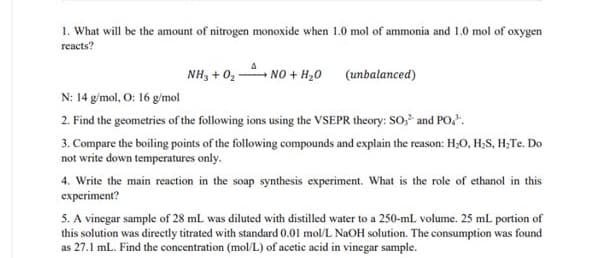 1. What will be the amount of nitrogen monoxide when 1.0 mol of ammonia and 1.0 mol of oxygen
reacts?
NH, + 02
- NO + H,0 (unbalanced)
N: 14 g/mol, O: 16 g/mol
2. Find the geometries of the following ions using the VSEPR theory: SO and PO,.
3. Compare the boiling points of the following compounds and explain the reason: H,O, H;S, H;Te. Do
not write down temperatures only.
4. Write the main reaction in the soap synthesis experiment. What is the role of ethanol in this
experiment?
5. A vinegar sample of 28 mL was diluted with distilled water to a 250-mL volume. 25 ml portion of
this solution was directly titrated with standard 0.01 mol/L NAOH solution. The consumption was found
as 27.1 ml. Find the concentration (mol/L) of acetic acid in vinegar sample.
