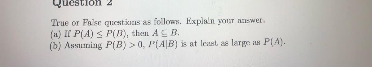 Questión 2
True or False questions as follows. Explain your answer.
(a) If P(A) < P(B), then A C B.
(b) Assuming P(B) > 0, P(A|B) is at least as large as P(A).
