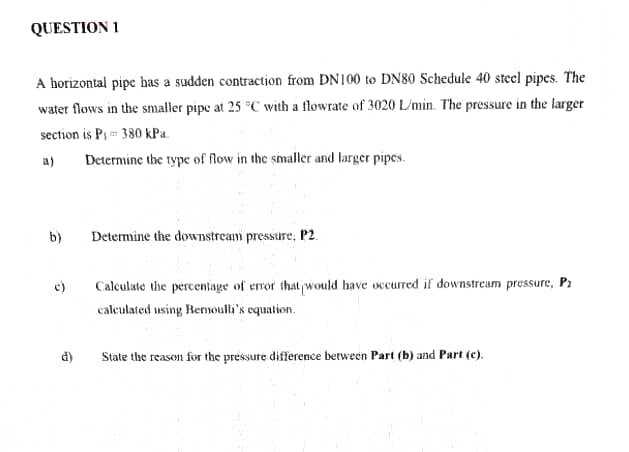 QUESTION 1
A horizontal pipe has a sudden contraction from DN100 to DN80 Schedule 40 stecl pipes. The
water flows in the snmaller pipe at 25 "C with a flowrate of 3020 L/min. The pressure in the larger
section is P 380 kPa.
a)
Deternine the type of flow in the smaller and larger pipes.
b)
Determine the dowWTIstream pressure, P2.
c)
Calculate the percentage of eror that would have occurred if downstream pressure, Pa
caleulated using Rernouli's equation.
d)
State the reason for the pressure difference between Part (b) and Part (c).
