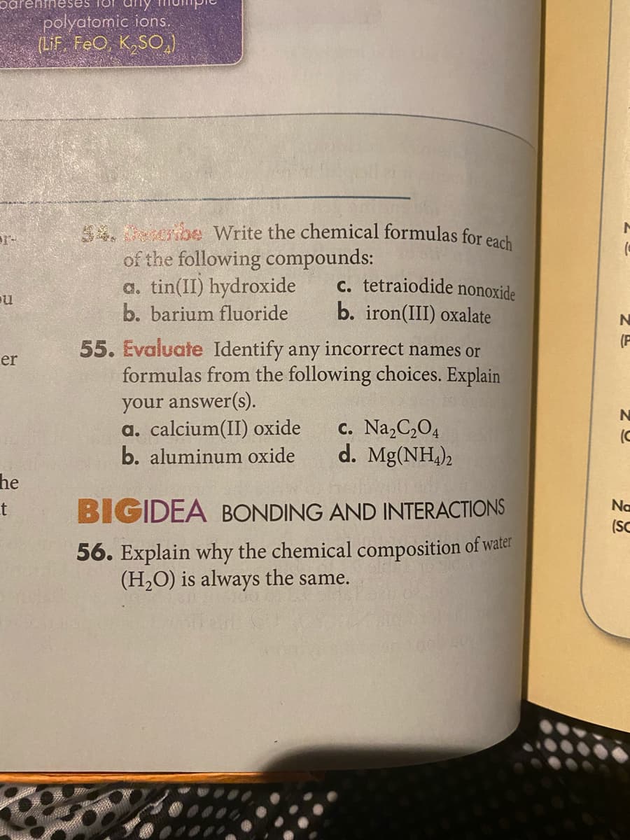 polyatomic ions.
(LIF FeO, K,SO,)
5. be Write the chemical formulas for each
of the following compounds:
a. tin(II) hydroxide
b. barium fluoride
pr-
c. tetraiodide nonoxide
b. iron(III) oxalate
(F
55. Evaluate Identify any incorrect names or
formulas from the following choices. Explain
er
your answer(s).
a. calcium(II) oxide
b. aluminum oxide
c. Na, C,O4
d. Mg(NH,),
(C
he
t
Na
BIGIDEA BONDING AND INTERACTIONS
(SC
56. Explain why the chemical composition of water
(H,O) is always the same.
