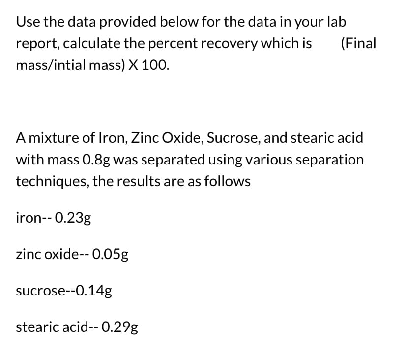 Use the data provided below for the data in your lab
report, calculate the percent recovery which is (Final
mass/intial mass) X 100.
A mixture of Iron, Zinc Oxide, Sucrose, and stearic acid
with mass 0.8g was separated using various separation
techniques, the results are as follows
iron-- 0.23g
zinc oxide-- 0.05g
sucrose--0.14g
stearic acid-- 0.29g