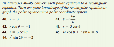 In Exercises 40–46, convert each polar equation to a rectangular
equation. Then use your knowledge of the rectangular equation to
graph the polar equation in a polar coordinate system.
37
41. 0 =
4
40. r = 3
42. r cos 0 = -1
43. r = 5 csc 0
45. 4r cos 0 + r sin 0 = 8
44. r = 3 cos 0
46. r sin 20 = -2
%3D
