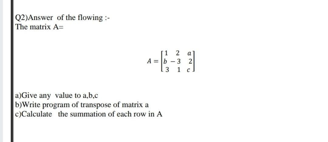 Q2)Answer of the flowing :-
The matrix A=
T1
A = b – 3
. 3
a
1 с
a)Give any value to a,b,c
b)Write program of transpose of matrix a
c)Calculate the summation of each row in A
