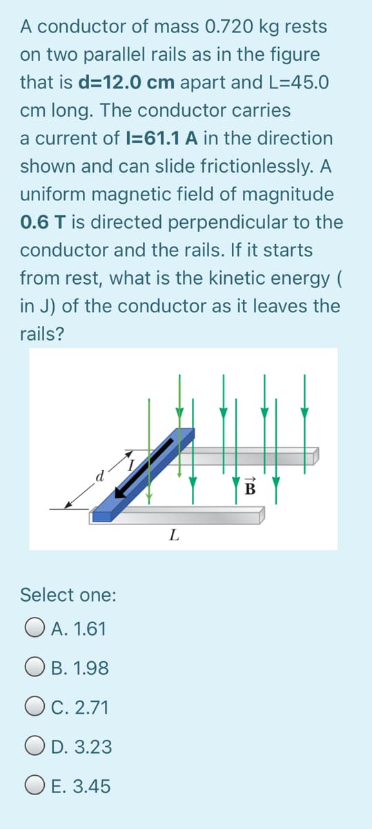 A conductor of mass 0.720 kg rests
on two parallel rails as in the figure
that is d=12.0 cm apart and L=45.0
cm long. The conductor carries
a current of I=61.1 A in the direction
shown and can slide frictionlessly. A
uniform magnetic field of magnitude
0.6 T is directed perpendicular to the
conductor and the rails. If it starts
from rest, what is the kinetic energy (
in J) of the conductor as it leaves the
rails?
В
L
Select one:
O A. 1.61
О В. 1.98
OC. 2.71
O D. 3.23
O E. 3.45
