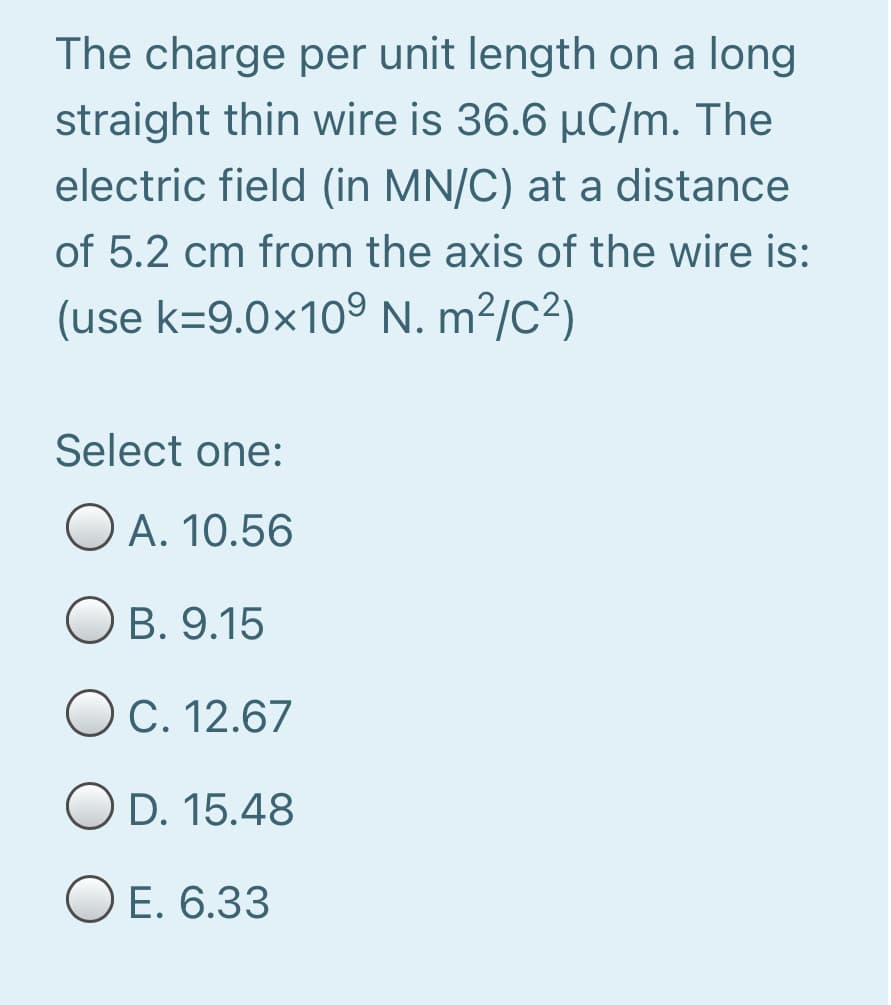 The charge per unit length on a long
straight thin wire is 36.6 µC/m. The
electric field (in MN/C) at a distance
of 5.2 cm from the axis of the wire is:
(use k=9.0×10° N. m²/C²)
Select one:
A. 10.56
B. 9.15
OC. 12.67
O D. 15.48
O E. 6.33
