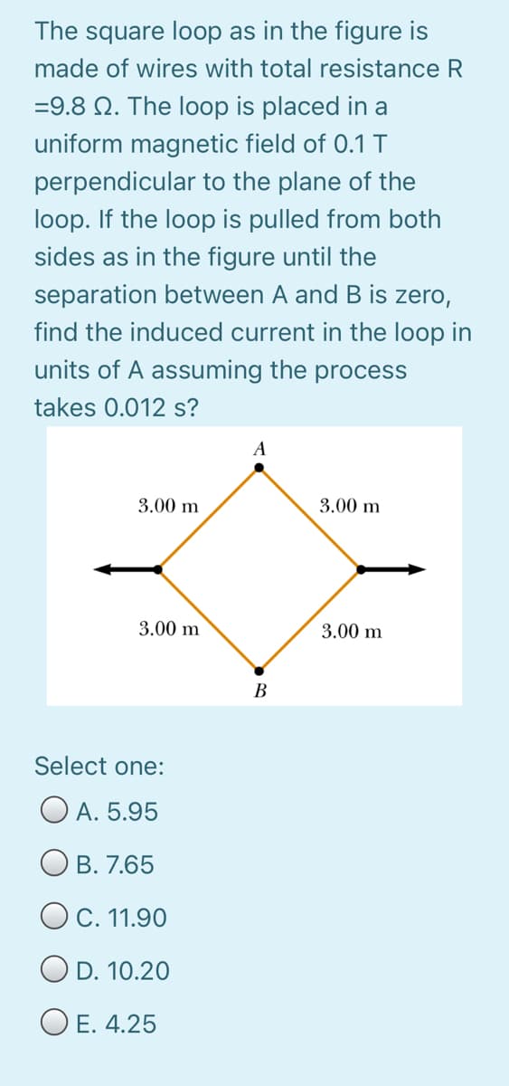 The square loop as in the figure is
made of wires with total resistance R
=9.8 N. The loop is placed in a
uniform magnetic field of 0.1 T
perpendicular to the plane of the
loop. If the loop is pulled from both
sides as in the figure until the
separation between A and B is zero,
find the induced current in the loop in
units of A assuming the process
takes 0.012 s?
A
3.00 m
3.00 m
3.00 m
3.00 m
В
Select one:
O A. 5.95
В. 7.65
OC. 11.90
D. 10.20
O E. 4.25
