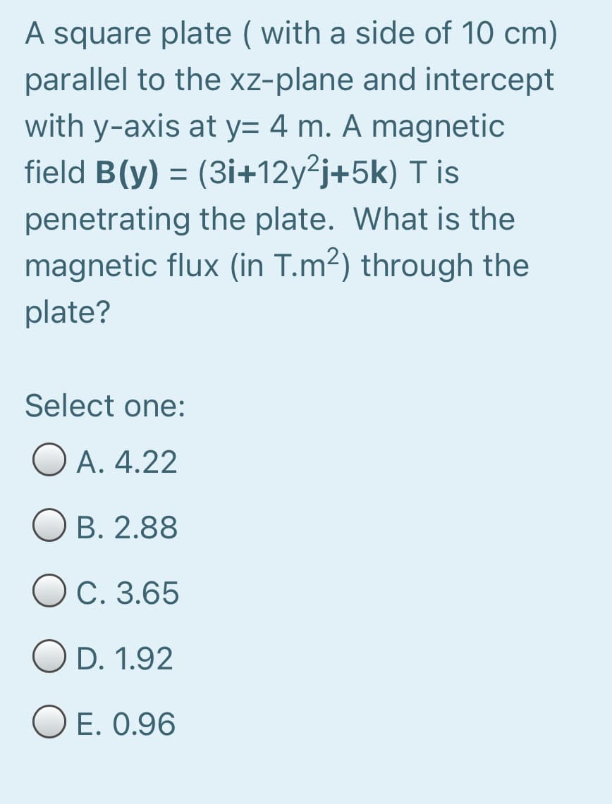 A square plate ( with a side of 10 cm)
parallel to the xz-plane and intercept
with y-axis at y= 4 m. A magnetic
field B(y) = (3i+12y²j+5k) T is
penetrating the plate. What is the
magnetic flux (in T.m²) through the
plate?
Select one:
Ο Α. 4.22
O B. 2.88
O C. 3.65
O D. 1.92
E. 0.96
