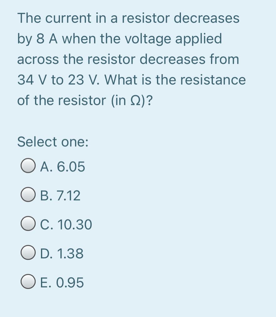 The current in a resistor decreases
by 8 A when the voltage applied
across the resistor decreases from
34 V to 23 V. What is the resistance
of the resistor (in Q)?
Select one:
O A. 6.05
O B. 7.12
OC. 10.30
O D. 1.38
E. 0.95
