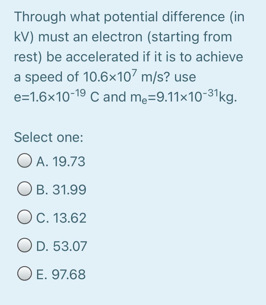 Through what potential difference (in
kV) must an electron (starting from
rest) be accelerated if it is to achieve
a speed of 10.6×10’ m/s? use
e=1.6×10-19
C and me=9.11x10-31kg.
C and
Select one:
A. 19.73
B. 31.99
OC. 13.62
O D. 53.07
O E. 97.68
