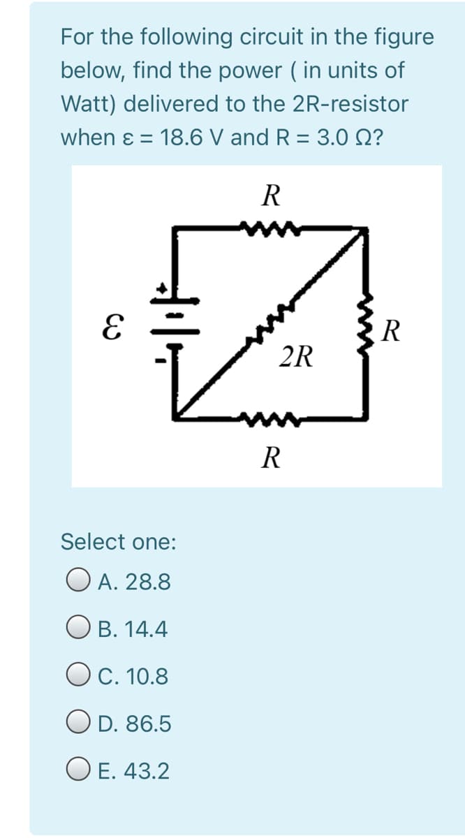 For the following circuit in the figure
below, find the power ( in units of
Watt) delivered to the 2R-resistor
when ɛ = 18.6 V and R = 3.0 Q?
%3D
%3D
R
R
2R
R
Select one:
O A. 28.8
О в. 14.4
OC. 10.8
O D. 86.5
O E. 43.2
