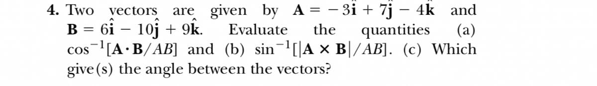 4. Two
are given by A = – 3i + 7j – 4k and
vectors
B = 6i – 10j + 9k.
Evaluate
the
quantities
(a)
cos [A•B/AB] and (b) sin¬l[|A × B|/AB]. (c) Which
give (s) the angle between the vectors?
