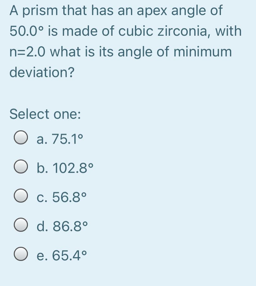 A prism that has an apex angle of
50.0° is made of cubic zirconia, with
n=2.0 what is its angle of minimum
deviation?
Select one:
O a. 75.1°
O b. 102.8°
O c. 56.8°
O d. 86.8°
O e. 65.4°
