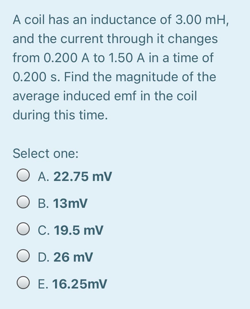 A coil has an inductance of 3.00 mH,
and the current through it changes
from 0.200 A to 1.50 A in a time of
0.200 s. Find the magnitude of the
average induced emf in the coil
during this time.
Select one:
A. 22.75 mV
O B. 13mV
O C. 19.5 mV
O D. 26 mV
O E. 16.25mV
