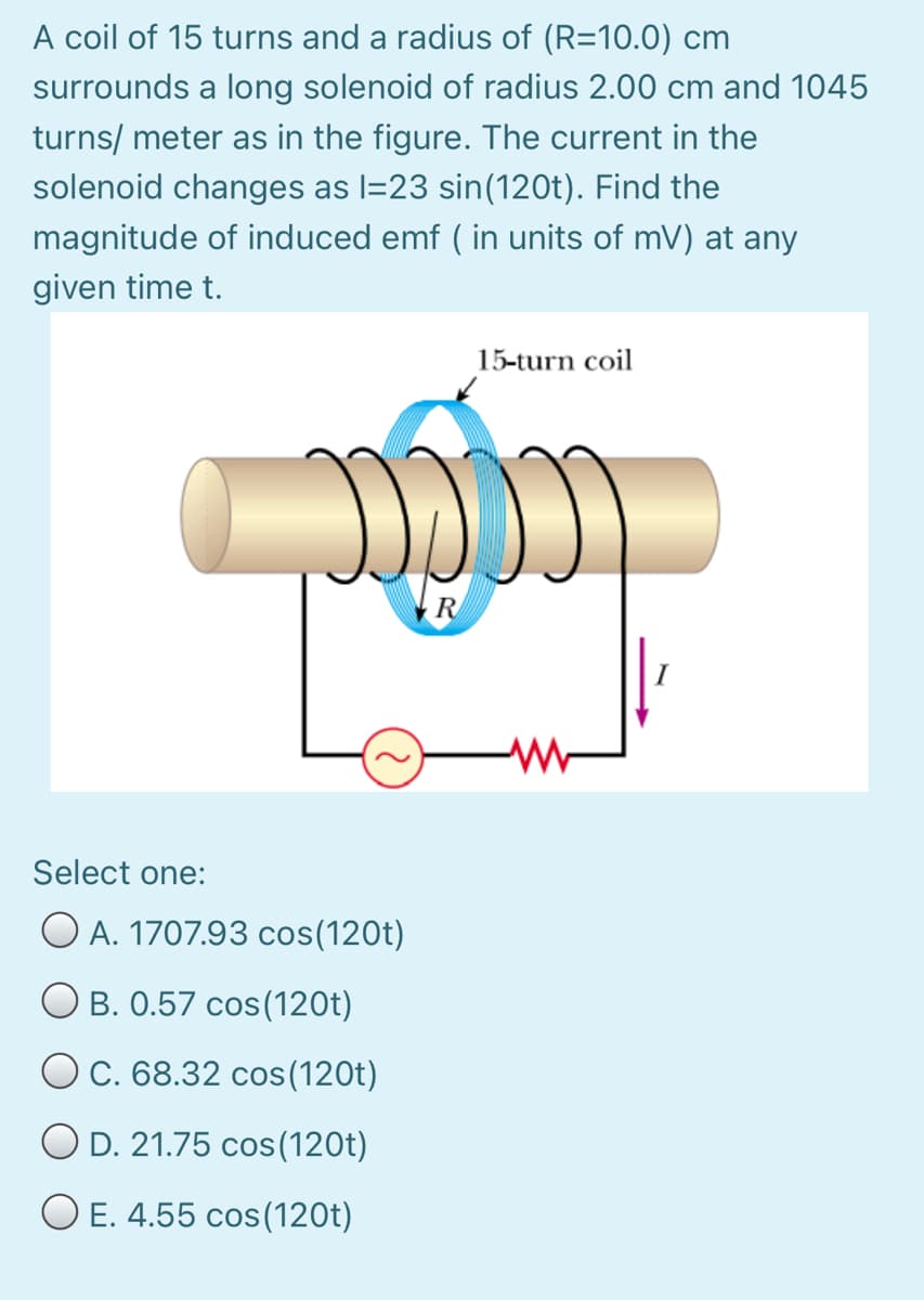 A coil of 15 turns and a radius of (R=10.0) cm
surrounds a long solenoid of radius 2.00 cm and 1045
turns/ meter as in the figure. The current in the
solenoid changes as l=23 sin(120t). Find the
magnitude of induced emf ( in units of mV) at any
given time t.
15-turn coil
R
Select one:
O A. 1707.93 cos(120t)
B. 0.57 cos(120t)
O C. 68.32 cos(120t)
O D. 21.75 cos(120t)
O E. 4.55 cos(120t)
